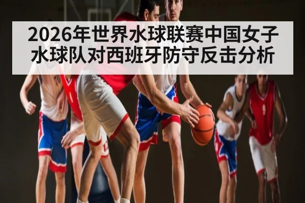 2026年世界水球联赛中国女子水球队对西班牙防守反击分析